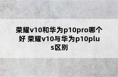 荣耀v10和华为p10pro哪个好 荣耀v10与华为p10plus区别